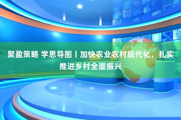 聚盈策略 学思导图丨加快农业农村现代化，扎实推进乡村全面振兴