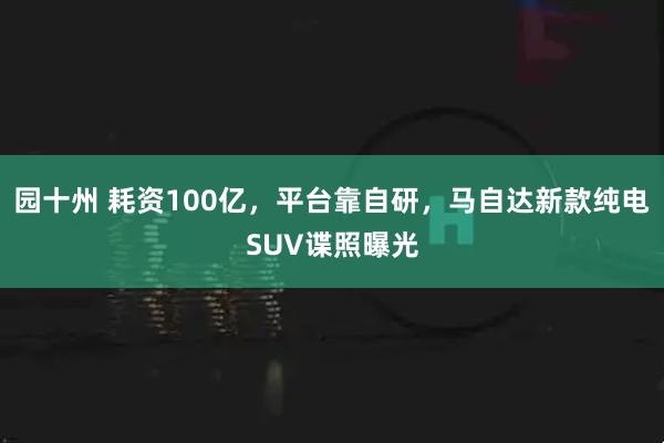 园十州 耗资100亿，平台靠自研，马自达新款纯电SUV谍照曝光