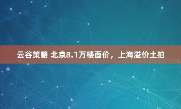 云谷策略 北京8.1万楼面价，上海溢价土拍