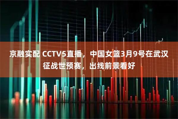 京融实配 CCTV5直播，中国女篮3月9号在武汉征战世预赛，出线前景看好