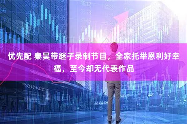 优先配 秦昊带继子录制节目，全家托举恩利好幸福，至今却无代表作品