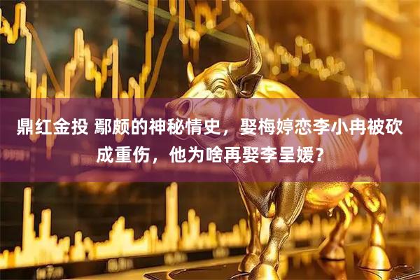 鼎红金投 鄢颇的神秘情史，娶梅婷恋李小冉被砍成重伤，他为啥再娶李呈媛？