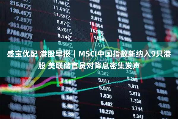 盛宝优配 港股早报｜MSCI中国指数新纳入9只港股 美联储官员对降息密集发声