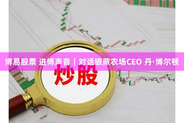 博易股票 进博声音｜对话银蕨农场CEO 丹·博尔顿