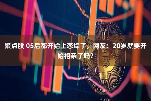 聚点股 05后都开始上恋综了，网友：20岁就要开始相亲了吗？