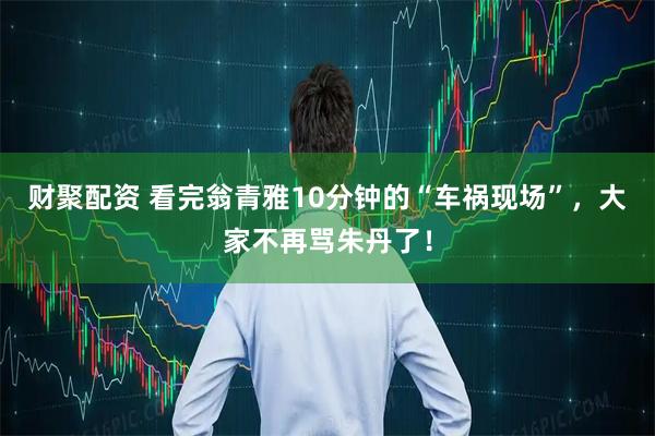 财聚配资 看完翁青雅10分钟的“车祸现场”，大家不再骂朱丹了！