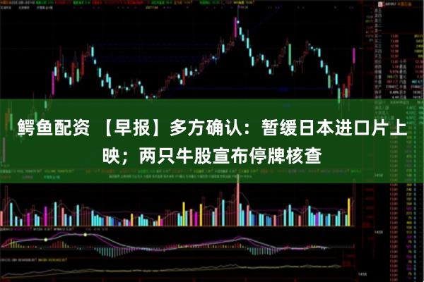 鳄鱼配资 【早报】多方确认：暂缓日本进口片上映；两只牛股宣布停牌核查
