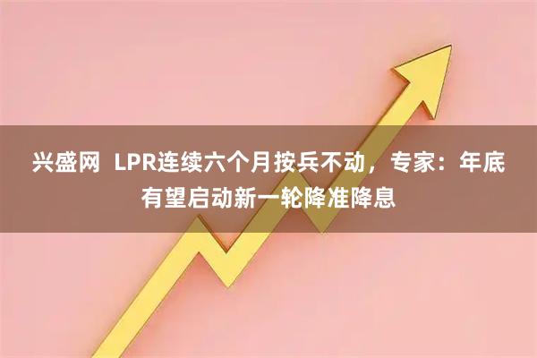 兴盛网  LPR连续六个月按兵不动，专家：年底有望启动新一轮降准降息