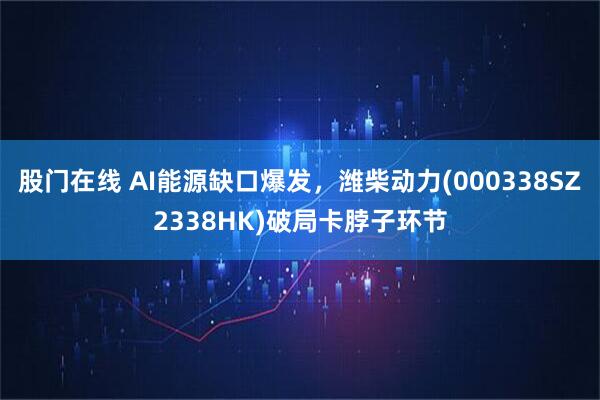 股门在线 AI能源缺口爆发，潍柴动力(000338SZ2338HK)破局卡脖子环节