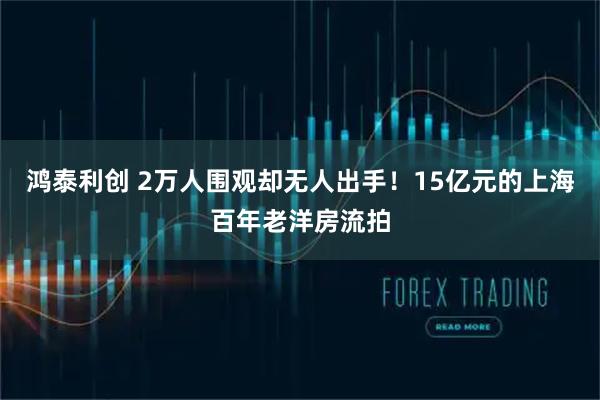 鸿泰利创 2万人围观却无人出手！15亿元的上海百年老洋房流拍