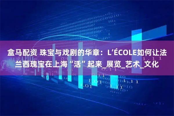 盒马配资 珠宝与戏剧的华章：L’ÉCOLE如何让法兰西瑰宝在上海“活”起来_展览_艺术_文化