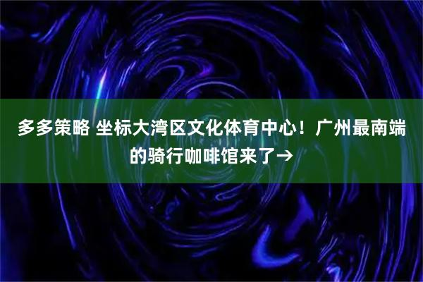 多多策略 坐标大湾区文化体育中心！广州最南端的骑行咖啡馆来了→