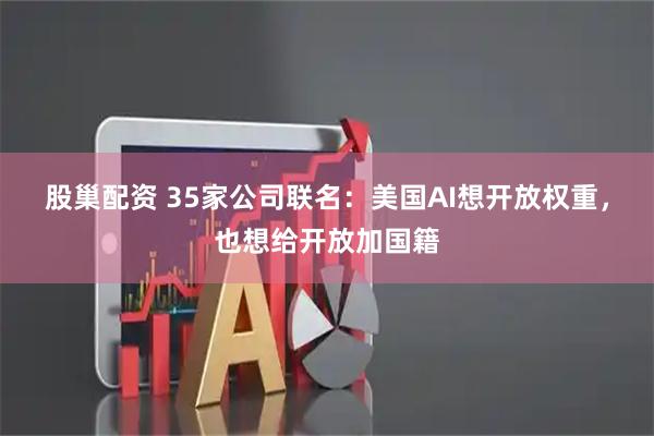 股巢配资 35家公司联名：美国AI想开放权重，也想给开放加国籍
