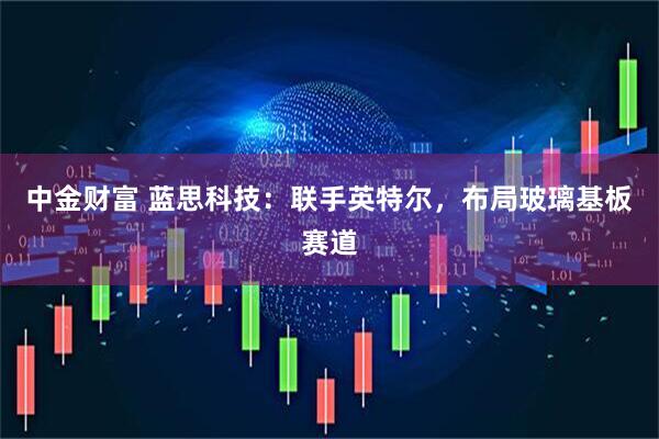 中金财富 蓝思科技：联手英特尔，布局玻璃基板赛道