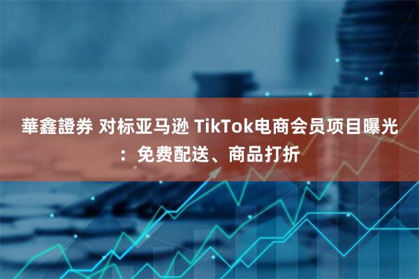華鑫證券 对标亚马逊 TikTok电商会员项目曝光：免费配送、商品打折